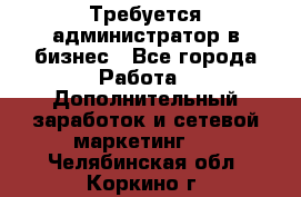 Требуется администратор в бизнес - Все города Работа » Дополнительный заработок и сетевой маркетинг   . Челябинская обл.,Коркино г.